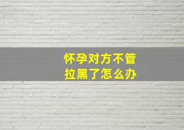 怀孕对方不管 拉黑了怎么办